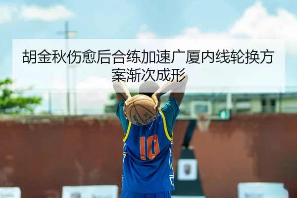 胡金秋伤愈后合练加速广厦内线轮换方案渐次成形
