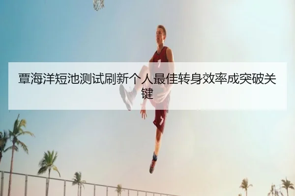 覃海洋短池测试刷新个人最佳转身效率成突破关键